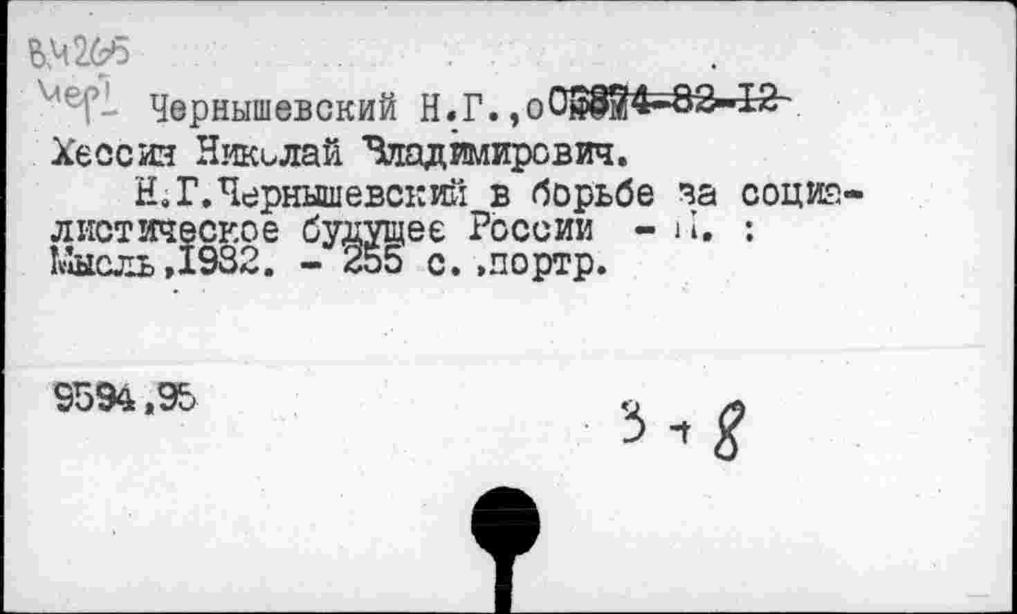 ﻿№265
Чернышевский Н.Г. ,о01Ж4-82»42~ Хессия Николай Зладимирсвич.
Н. Г.Чернышевский в борьбе за социа диетическое будущее России - 11. : Мысль,1932. - 255 с. »портр.
9594,95